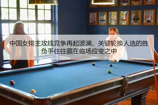 中国女排主攻线竞争再起波澜，关键轮换人选的胜负手往往藏在临场应变之中